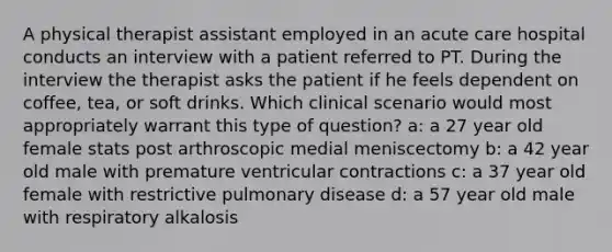 A physical therapist assistant employed in an acute care hospital conducts an interview with a patient referred to PT. During the interview the therapist asks the patient if he feels dependent on coffee, tea, or soft drinks. Which clinical scenario would most appropriately warrant this type of question? a: a 27 year old female stats post arthroscopic medial meniscectomy b: a 42 year old male with premature ventricular contractions c: a 37 year old female with restrictive pulmonary disease d: a 57 year old male with respiratory alkalosis