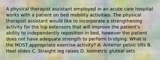 A physical therapist assistant employed in an acute care hospital works with a patient on bed mobility activities. The physical therapist assistant would like to incorporate a strengthening activity for the hip extensors that will improve the patient's ability to independently reposition in bed, however the patient does not have adequate strength to perform bridging. What is the MOST appropriate exercise activity? A. Anterior pelvic tilts B. Heel slides C. Straight leg raises D. Isometric gluteal sets