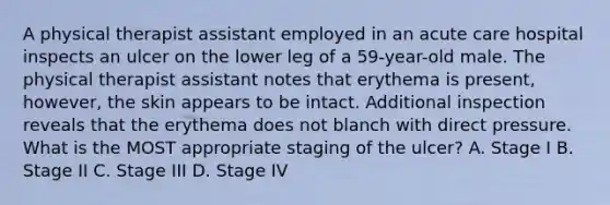A physical therapist assistant employed in an acute care hospital inspects an ulcer on the lower leg of a 59-year-old male. The physical therapist assistant notes that erythema is present, however, the skin appears to be intact. Additional inspection reveals that the erythema does not blanch with direct pressure. What is the MOST appropriate staging of the ulcer? A. Stage I B. Stage II C. Stage III D. Stage IV