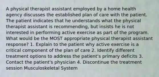 A physical therapist assistant employed by a home health agency discusses the established plan of care with the patient. The patient indicates that he understands what the physical therapist assistant is recommending, but insists he is not interested in performing active exercise as part of the program. What would be the MOST appropriate physical therapist assistant response? 1. Explain to the patient why active exercise is a critical component of the plan of care 2. Identify different treatment options to address the patient's primary deficits 3. Contact the patient's physician 4. Discontinue the treatment session Musculoskeletal System