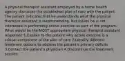 A physical therapist assistant employed by a home health agency discusses the established plan of care with the patient. The patient indicates that he understands what the physical therapist assistant is recommending, but insists he is not interested in performing active exercise as part of the program. What would be the MOST appropriate physical therapist assistant response? 1.Explain to the patient why active exercise is a critical component of the plan of care 2.Identify different treatment options to address the patient's primary deficits 3.Contact the patient's physician 4.Discontinue the treatment session