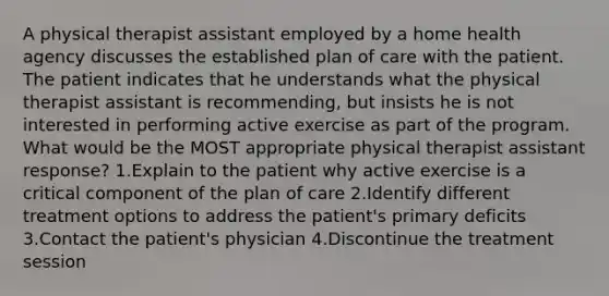 A physical therapist assistant employed by a home health agency discusses the established plan of care with the patient. The patient indicates that he understands what the physical therapist assistant is recommending, but insists he is not interested in performing active exercise as part of the program. What would be the MOST appropriate physical therapist assistant response? 1.Explain to the patient why active exercise is a critical component of the plan of care 2.Identify different treatment options to address the patient's primary deficits 3.Contact the patient's physician 4.Discontinue the treatment session