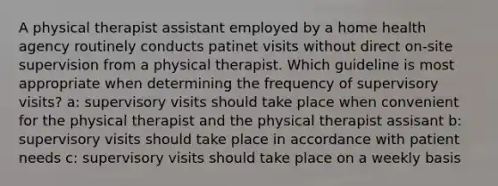 A physical therapist assistant employed by a home health agency routinely conducts patinet visits without direct on-site supervision from a physical therapist. Which guideline is most appropriate when determining the frequency of supervisory visits? a: supervisory visits should take place when convenient for the physical therapist and the physical therapist assisant b: supervisory visits should take place in accordance with patient needs c: supervisory visits should take place on a weekly basis