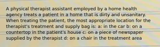 A physical therapist assistant employed by a home health agency treats a patient in a home that is dirty and unsanitary. When treating the patient, the most appropriate location for the therapist's treatment and supply bag is: a: in the car b: on a countertop in the patient's house c: on a piece of newspaper supplied by the therapist d: on a chair in the treatment area