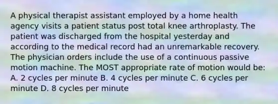 A physical therapist assistant employed by a home health agency visits a patient status post total knee arthroplasty. The patient was discharged from the hospital yesterday and according to the medical record had an unremarkable recovery. The physician orders include the use of a continuous passive motion machine. The MOST appropriate rate of motion would be: A. 2 cycles per minute B. 4 cycles per minute C. 6 cycles per minute D. 8 cycles per minute