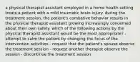 a physical therapist assistant employed in a home health setting treats a patient with a mild traumatic brain injury. during the treatment session, the patient's combative behavior results in the physical therapist assistant growing increasingly concerned about their own safety. which of the following actions by the physical therapist assistant would be the most appropriate? - attempt to calm the patient by changing the focus of the intervention activities - request that the patient's spouse observe the treatment session - request another therapist observe the session - discontinue the treatment session