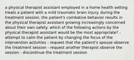 a physical therapist assistant employed in a home health setting treats a patient with a mild traumatic brain injury. during the treatment session, the patient's combative behavior results in the physical therapist assistant growing increasingly concerned about their own safety. which of the following actions by the physical therapist assistant would be the most appropriate? - attempt to calm the patient by changing the focus of the intervention activities - request that the patient's spouse observe the treatment session - request another therapist observe the session - discontinue the treatment session