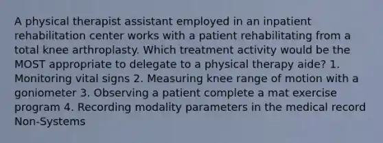 A physical therapist assistant employed in an inpatient rehabilitation center works with a patient rehabilitating from a total knee arthroplasty. Which treatment activity would be the MOST appropriate to delegate to a physical therapy aide? 1. Monitoring vital signs 2. Measuring knee range of motion with a goniometer 3. Observing a patient complete a mat exercise program 4. Recording modality parameters in the medical record Non-Systems