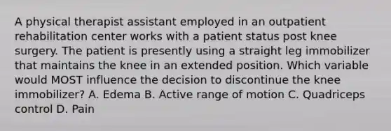 A physical therapist assistant employed in an outpatient rehabilitation center works with a patient status post knee surgery. The patient is presently using a straight leg immobilizer that maintains the knee in an extended position. Which variable would MOST influence the decision to discontinue the knee immobilizer? A. Edema B. Active range of motion C. Quadriceps control D. Pain