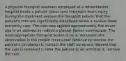 A physical therapist assistant employed at a rehabilitation hospital treats a patient status post traumatic brain injury. During the treatment session the therapist notices that the patient's toes are significantly discolored below a bivalve lower extremity cast. The cast was applied approximately five hours ago in an attempt to reduce a plantar flexion contracture. The most appropriate therapist action is to: a: document the observation in the medial record and continue to monitor the patient's circulation b: contact the staff nurse and request that the cast is removed c: refer the patient to an orthotist d: remove the cast