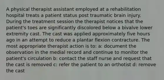 A physical therapist assistant employed at a rehabilitation hospital treats a patient status post traumatic brain injury. During the treatment session the therapist notices that the patient's toes are significantly discolored below a bivalve lower extremity cast. The cast was applied approximately five hours ago in an attempt to reduce a plantar flexion contracture. The most appropriate therapist action is to: a: document the observation in the medial record and continue to monitor the patient's circulation b: contact the staff nurse and request that the cast is removed c: refer the patient to an orthotist d: remove the cast