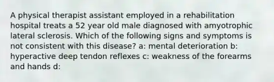 A physical therapist assistant employed in a rehabilitation hospital treats a 52 year old male diagnosed with amyotrophic lateral sclerosis. Which of the following signs and symptoms is not consistent with this disease? a: mental deterioration b: hyperactive deep tendon reflexes c: weakness of the forearms and hands d: