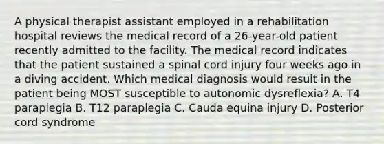 A physical therapist assistant employed in a rehabilitation hospital reviews the medical record of a 26-year-old patient recently admitted to the facility. The medical record indicates that the patient sustained a spinal cord injury four weeks ago in a diving accident. Which medical diagnosis would result in the patient being MOST susceptible to autonomic dysreflexia? A. T4 paraplegia B. T12 paraplegia C. Cauda equina injury D. Posterior cord syndrome