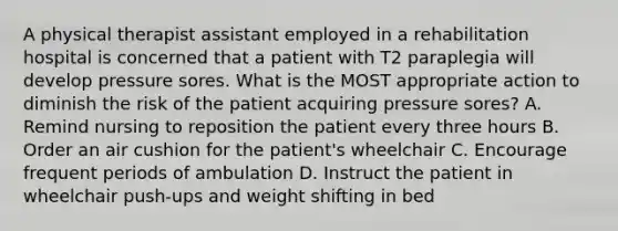 A physical therapist assistant employed in a rehabilitation hospital is concerned that a patient with T2 paraplegia will develop pressure sores. What is the MOST appropriate action to diminish the risk of the patient acquiring pressure sores? A. Remind nursing to reposition the patient every three hours B. Order an air cushion for the patient's wheelchair C. Encourage frequent periods of ambulation D. Instruct the patient in wheelchair push-ups and weight shifting in bed