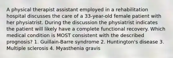 A physical therapist assistant employed in a rehabilitation hospital discusses the care of a 33-year-old female patient with her physiatrist. During the discussion the physiatrist indicates the patient will likely have a complete functional recovery. Which medical condition is MOST consistent with the described prognosis? 1. Guillain-Barre syndrome 2. Huntington's disease 3. Multiple sclerosis 4. Myasthenia gravis