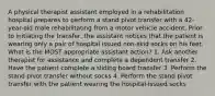 A physical therapist assistant employed in a rehabilitation hospital prepares to perform a stand pivot transfer with a 42-year-old male rehabilitating from a motor vehicle accident. Prior to initiating the transfer, the assistant notices that the patient is wearing only a pair of hospital issued non-skid socks on his feet. What is the MOST appropriate assistant action? 1. Ask another therapist for assistance and complete a dependent transfer 2. Have the patient complete a sliding board transfer 3. Perform the stand pivot transfer without socks 4. Perform the stand pivot transfer with the patient wearing the hospital-issued socks