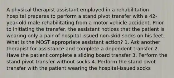 A physical therapist assistant employed in a rehabilitation hospital prepares to perform a stand pivot transfer with a 42-year-old male rehabilitating from a motor vehicle accident. Prior to initiating the transfer, the assistant notices that the patient is wearing only a pair of hospital issued non-skid socks on his feet. What is the MOST appropriate assistant action? 1. Ask another therapist for assistance and complete a dependent transfer 2. Have the patient complete a sliding board transfer 3. Perform the stand pivot transfer without socks 4. Perform the stand pivot transfer with the patient wearing the hospital-issued socks