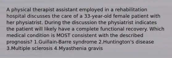 A physical therapist assistant employed in a rehabilitation hospital discusses the care of a 33-year-old female patient with her physiatrist. During the discussion the physiatrist indicates the patient will likely have a complete functional recovery. Which medical condition is MOST consistent with the described prognosis? 1.Guillain-Barre syndrome 2.Huntington's disease 3.Multiple sclerosis 4.Myasthenia gravis