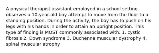 A physical therapist assistant employed in a school setting observes a 10-year-old boy attempt to move from the floor to a standing position. During the activity, the boy has to push on his legs with his hands in order to attain an upright position. This type of finding is MOST commonly associated with: 1. cystic fibrosis 2. Down syndrome 3. Duchenne muscular dystrophy 4. spinal muscular atrophy