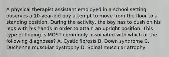 A physical therapist assistant employed in a school setting observes a 10-year-old boy attempt to move from the floor to a standing position. During the activity, the boy has to push on his legs with his hands in order to attain an upright position. This type of finding is MOST commonly associated with which of the following diagnoses? A. Cystic fibrosis B. Down syndrome C. Duchenne muscular dystrophy D. Spinal muscular atrophy