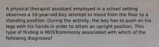 A physical therapist assistant employed in a school setting observes a 10-year-old boy attempt to move from the floor to a standing position. During the activity, the boy has to push on his legs with his hands in order to attain an upright position. This type of finding is MOSTcommonly associated with which of the following diagnoses?