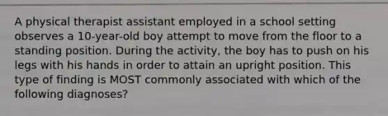 A physical therapist assistant employed in a school setting observes a 10-year-old boy attempt to move from the floor to a standing position. During the activity, the boy has to push on his legs with his hands in order to attain an upright position. This type of finding is MOST commonly associated with which of the following diagnoses?