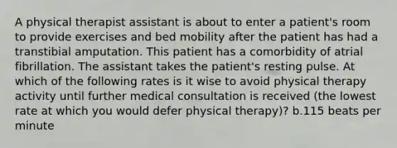 A physical therapist assistant is about to enter a patient's room to provide exercises and bed mobility after the patient has had a transtibial amputation. This patient has a comorbidity of atrial fibrillation. The assistant takes the patient's resting pulse. At which of the following rates is it wise to avoid physical therapy activity until further medical consultation is received (the lowest rate at which you would defer physical therapy)? b.115 beats per minute