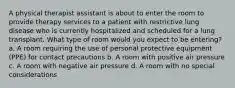 A physical therapist assistant is about to enter the room to provide therapy services to a patient with restrictive lung disease who is currently hospitalized and scheduled for a lung transplant. What type of room would you expect to be entering? a. A room requiring the use of personal protective equipment (PPE) for contact precautions b. A room with positive air pressure c. A room with negative air pressure d. A room with no special considerations