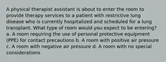 A physical therapist assistant is about to enter the room to provide therapy services to a patient with restrictive lung disease who is currently hospitalized and scheduled for a lung transplant. What type of room would you expect to be entering? a. A room requiring the use of personal protective equipment (PPE) for contact precautions b. A room with positive air pressure c. A room with negative air pressure d. A room with no special considerations