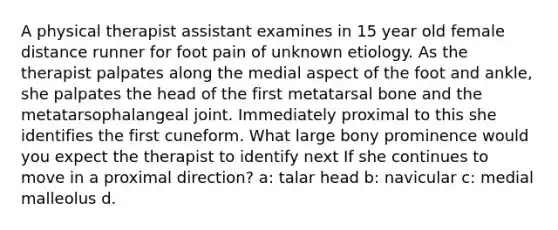 A physical therapist assistant examines in 15 year old female distance runner for foot pain of unknown etiology. As the therapist palpates along the medial aspect of the foot and ankle, she palpates the head of the first metatarsal bone and the metatarsophalangeal joint. Immediately proximal to this she identifies the first cuneform. What large bony prominence would you expect the therapist to identify next If she continues to move in a proximal direction? a: talar head b: navicular c: medial malleolus d.