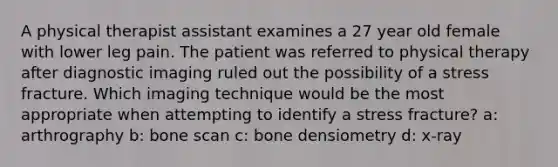 A physical therapist assistant examines a 27 year old female with lower leg pain. The patient was referred to physical therapy after diagnostic imaging ruled out the possibility of a stress fracture. Which imaging technique would be the most appropriate when attempting to identify a stress fracture? a: arthrography b: bone scan c: bone densiometry d: x-ray