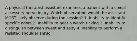 A physical therapist assistant examines a patient with a spinal accessory nerve injury. Which observation would the assistant MOST likely observe during the session? 1. Inability to identify specific odors 2. Inability to hear a watch ticking 3. Inability to distinguish between sweet and salty 4. Inability to perform a resisted shoulder shrug