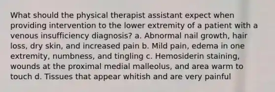 What should the physical therapist assistant expect when providing intervention to the lower extremity of a patient with a venous insufficiency diagnosis? a. Abnormal nail growth, hair loss, dry skin, and increased pain b. Mild pain, edema in one extremity, numbness, and tingling c. Hemosiderin staining, wounds at the proximal medial malleolus, and area warm to touch d. Tissues that appear whitish and are very painful