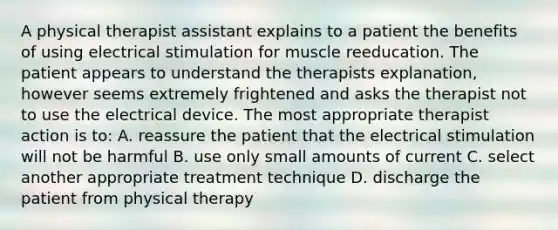 A physical therapist assistant explains to a patient the benefits of using electrical stimulation for muscle reeducation. The patient appears to understand the therapists explanation, however seems extremely frightened and asks the therapist not to use the electrical device. The most appropriate therapist action is to: A. reassure the patient that the electrical stimulation will not be harmful B. use only small amounts of current C. select another appropriate treatment technique D. discharge the patient from physical therapy