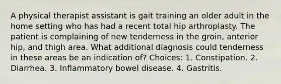 A physical therapist assistant is gait training an older adult in the home setting who has had a recent total hip arthroplasty. The patient is complaining of new tenderness in the groin, anterior hip, and thigh area. What additional diagnosis could tenderness in these areas be an indication of? Choices: 1. Constipation. 2. Diarrhea. 3. Inflammatory bowel disease. 4. Gastritis.