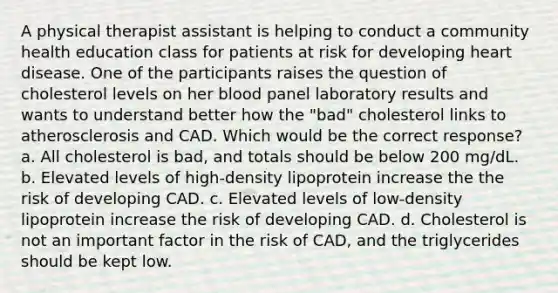 A physical therapist assistant is helping to conduct a community health education class for patients at risk for developing heart disease. One of the participants raises the question of cholesterol levels on her blood panel laboratory results and wants to understand better how the "bad" cholesterol links to atherosclerosis and CAD. Which would be the correct response? a. All cholesterol is bad, and totals should be below 200 mg/dL. b. Elevated levels of high-density lipoprotein increase the the risk of developing CAD. c. Elevated levels of low-density lipoprotein increase the risk of developing CAD. d. Cholesterol is not an important factor in the risk of CAD, and the triglycerides should be kept low.