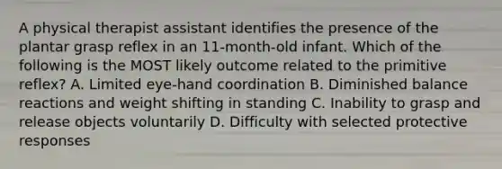 A physical therapist assistant identifies the presence of the plantar grasp reflex in an 11-month-old infant. Which of the following is the MOST likely outcome related to the primitive reflex? A. Limited eye-hand coordination B. Diminished balance reactions and weight shifting in standing C. Inability to grasp and release objects voluntarily D. Difficulty with selected protective responses