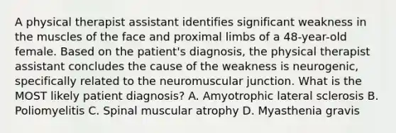 A physical therapist assistant identifies significant weakness in the muscles of the face and proximal limbs of a 48-year-old female. Based on the patient's diagnosis, the physical therapist assistant concludes the cause of the weakness is neurogenic, specifically related to the neuromuscular junction. What is the MOST likely patient diagnosis? A. Amyotrophic lateral sclerosis B. Poliomyelitis C. Spinal muscular atrophy D. Myasthenia gravis