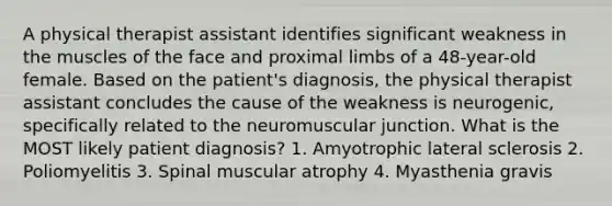 A physical therapist assistant identifies significant weakness in the muscles of the face and proximal limbs of a 48-year-old female. Based on the patient's diagnosis, the physical therapist assistant concludes the cause of the weakness is neurogenic, specifically related to the neuromuscular junction. What is the MOST likely patient diagnosis? 1. Amyotrophic lateral sclerosis 2. Poliomyelitis 3. Spinal muscular atrophy 4. Myasthenia gravis