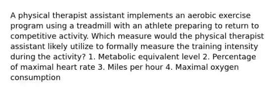 A physical therapist assistant implements an aerobic exercise program using a treadmill with an athlete preparing to return to competitive activity. Which measure would the physical therapist assistant likely utilize to formally measure the training intensity during the activity? 1. Metabolic equivalent level 2. Percentage of maximal heart rate 3. Miles per hour 4. Maximal oxygen consumption