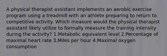 A physical therapist assistant implements an aerobic exercise program using a treadmill with an athlete preparing to return to competitive activity. Which measure would the physical therapist assistant likely utilize to formally measure the training intensity during the activity? 1.Metabolic equivalent level 2.Percentage of maximal heart rate 3.Miles per hour 4.Maximal oxygen consumption