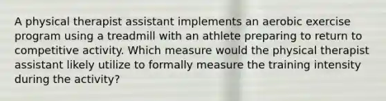 A physical therapist assistant implements an aerobic exercise program using a treadmill with an athlete preparing to return to competitive activity. Which measure would the physical therapist assistant likely utilize to formally measure the training intensity during the activity?