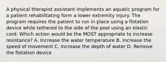 A physical therapist assistant implements an aquatic program for a patient rehabilitating form a lower extremity injury. The program requires the patient to run in place using a flotation device while tethered to the side of the pool using an elastic cord. Which action would be the MOST appropriate to increase resistance? A. Increase the water temperature B. Increase the speed of movement C. Increase the depth of water D. Remove the flotation device