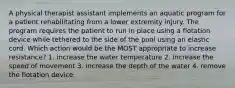 A physical therapist assistant implements an aquatic program for a patient rehabilitating from a lower extremity injury. The program requires the patient to run in place using a flotation device while tethered to the side of the pool using an elastic cord. Which action would be the MOST appropriate to increase resistance? 1. increase the water temperature 2. increase the speed of movement 3. increase the depth of the water 4. remove the flotation device