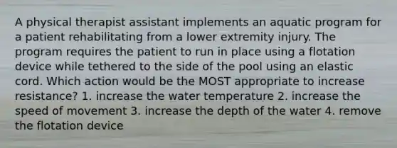 A physical therapist assistant implements an aquatic program for a patient rehabilitating from a lower extremity injury. The program requires the patient to run in place using a flotation device while tethered to the side of the pool using an elastic cord. Which action would be the MOST appropriate to increase resistance? 1. increase the water temperature 2. increase the speed of movement 3. increase the depth of the water 4. remove the flotation device