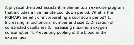 A physical therapist assistant implements an exercise program that includes a five minute cool down period. What is the PRIMARY benefit of incorporating a cool down period? 1. Increasing mitochondrial number and size 2. Dilatation of constricted capillaries 3. Increasing maximum oxygen consumption 4. Preventing pooling of the blood in the extremities