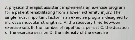 A physical therapist assistant implements an exercise program for a patient rehabilitating from a lower extremity injury. The single most important factor in an exercise program designed to increase muscular strength is: A. the recovery time between exercise sets B. the number of repetitions per set C. the duration of the exercise session D. the intensity of the exercise