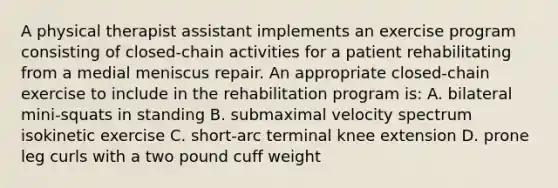 A physical therapist assistant implements an exercise program consisting of closed-chain activities for a patient rehabilitating from a medial meniscus repair. An appropriate closed-chain exercise to include in the rehabilitation program is: A. bilateral mini-squats in standing B. submaximal velocity spectrum isokinetic exercise C. short-arc terminal knee extension D. prone leg curls with a two pound cuff weight