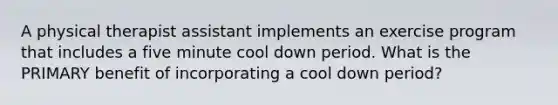 A physical therapist assistant implements an exercise program that includes a five minute cool down period. What is the PRIMARY benefit of incorporating a cool down period?