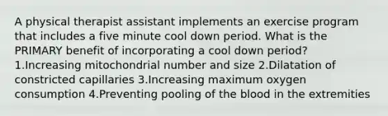 A physical therapist assistant implements an exercise program that includes a five minute cool down period. What is the PRIMARY benefit of incorporating a cool down period? 1.Increasing mitochondrial number and size 2.Dilatation of constricted capillaries 3.Increasing maximum oxygen consumption 4.Preventing pooling of the blood in the extremities